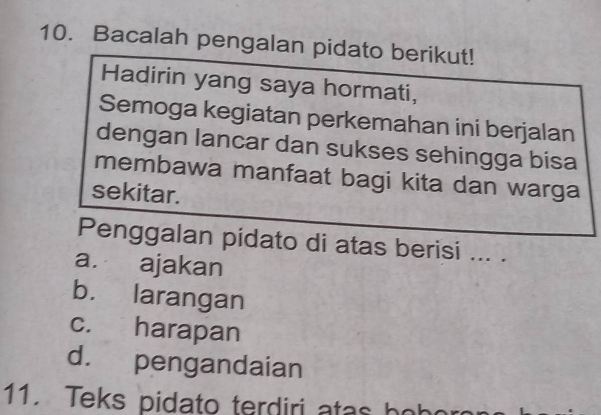 Bacalah pengalan pidato berikut!
Hadirin yang saya hormati,
Semoga kegiatan perkemahan ini berjalan
dengan lancar dan sukses sehingga bisa
membawa manfaat bagi kita dan warga
sekitar.
Penggalan pidato di atas berisi ... .
a. ajakan
b. larangan
c. harapan
d. pengandaian
11. Teks pidato terdiri atas bohor