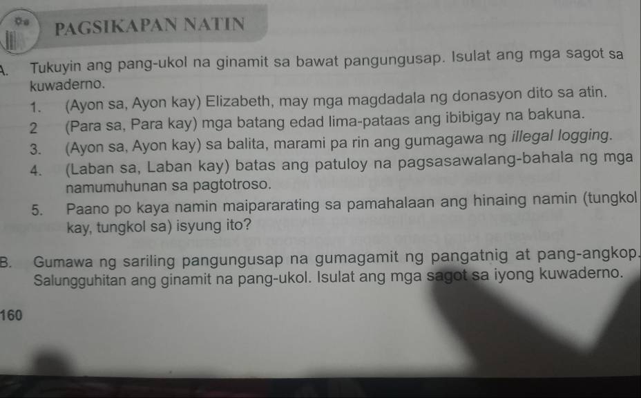 PAGSIKAPAN NATIN 
A. Tukuyin ang pang-ukol na ginamit sa bawat pangungusap. Isulat ang mga sagot sa 
kuwaderno. 
1. (Ayon sa, Ayon kay) Elizabeth, may mga magdadala ng donasyon dito sa atin. 
2 (Para sa, Para kay) mga batang edad lima-pataas ang ibibigay na bakuna. 
3. (Ayon sa, Ayon kay) sa balita, marami pa rin ang gumagawa ng illegal logging. 
4. (Laban sa, Laban kay) batas ang patuloy na pagsasawalang-bahala ng mga 
namumuhunan sa pagtotroso. 
5. Paano po kaya namin maipararating sa pamahalaan ang hinaing namin (tungkol 
kay, tungkol sa) isyung ito? 
B. Gumawa ng sariling pangungusap na gumagamit ng pangatnig at pang-angkop. 
Salungguhitan ang ginamit na pang-ukol. Isulat ang mga sagot sa iyong kuwaderno. 
160