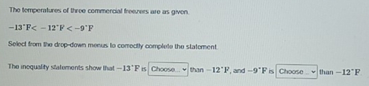 The temperatures of three commercial freezers are as given.
-13°F
Select from the drop-down menus to correctly complete the statement 
The inequality statements show that -13°F Choose... than -12°F , and -9°F is Choose than -12°F