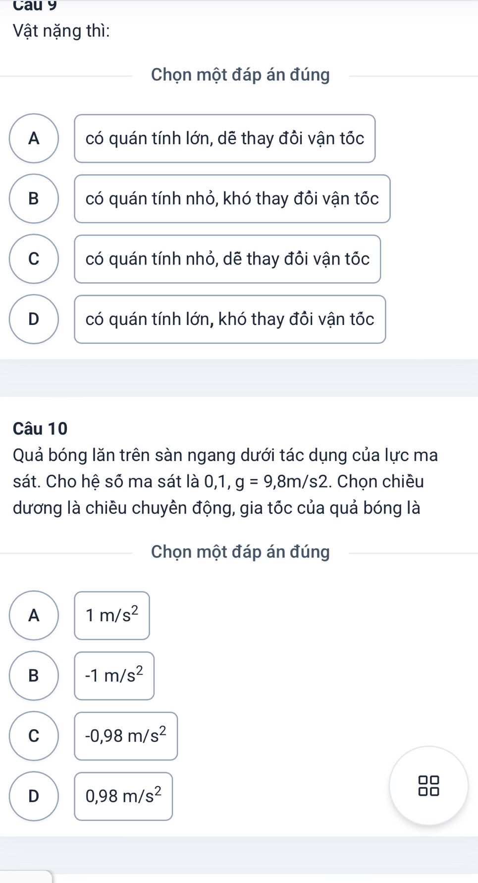 Cau y
Vật nặng thì:
Chọn một đáp án đúng
A có quán tính lớn, dẽ thay đồi vận tốc
B có quán tính nhỏ, khó thay đồi vận tốc
C có quán tính nhỏ, dẽ thay đồi vận tốc
D có quán tính lớn, khó thay đồi vận tốc
Câu 10
Quả bóng lăn trên sàn ngang dưới tác dụng của lực ma
sát. Cho hệ số ma sát là 0, 1, g=9,8m/s2. Chọn chiều
dương là chiều chuyên động, gia tốc của quả bóng là
Chọn một đáp án đúng
A 1m/s^2
B -1m/s^2
C -0,98m/s^2
D 0,98m/s^2