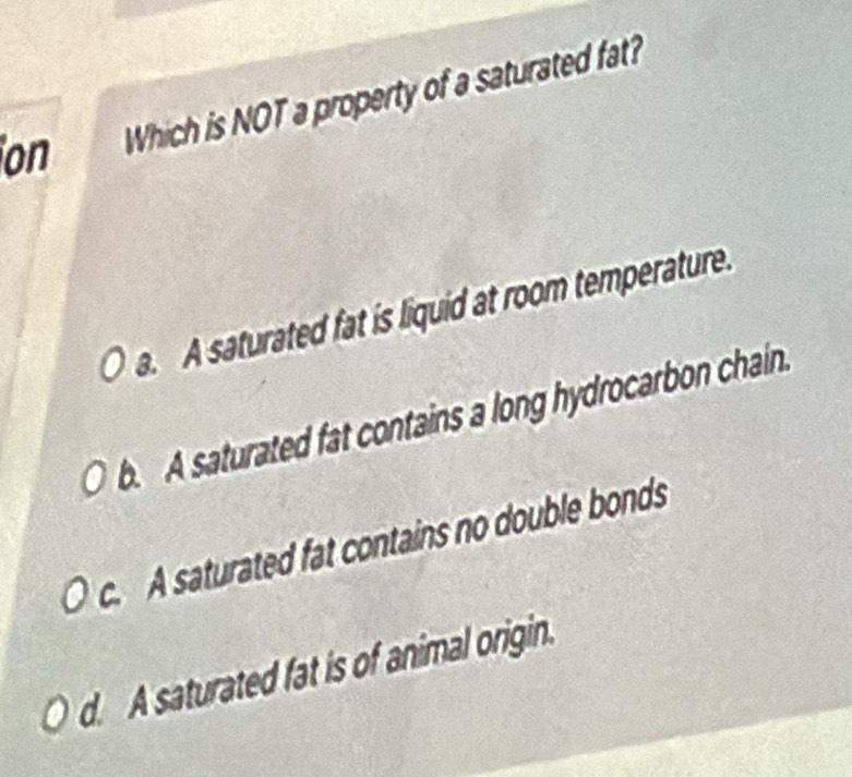 ion Which is NOT a property of a saturated fat?
a. A saturated fat is liquid at room temperature.
b. A saturated fat contains a long hydrocarbon chain.
c. A saturated fat contains no double bonds
d. A saturated fat is of animal origin.