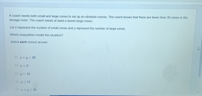 A coach needs both small and large cones to selt up an obstacle course. The coach knows that there are fewer than 30 cones in the
storage room. The coach needs at least a duzen large cones
Let x represent the nember of small cones and y represent the number of laige coses
Which inequalities model the situation?
Select each correct onswer
D
x+y<30</tex>
x>0
y>12
y≥ 12
x+y≤ 30