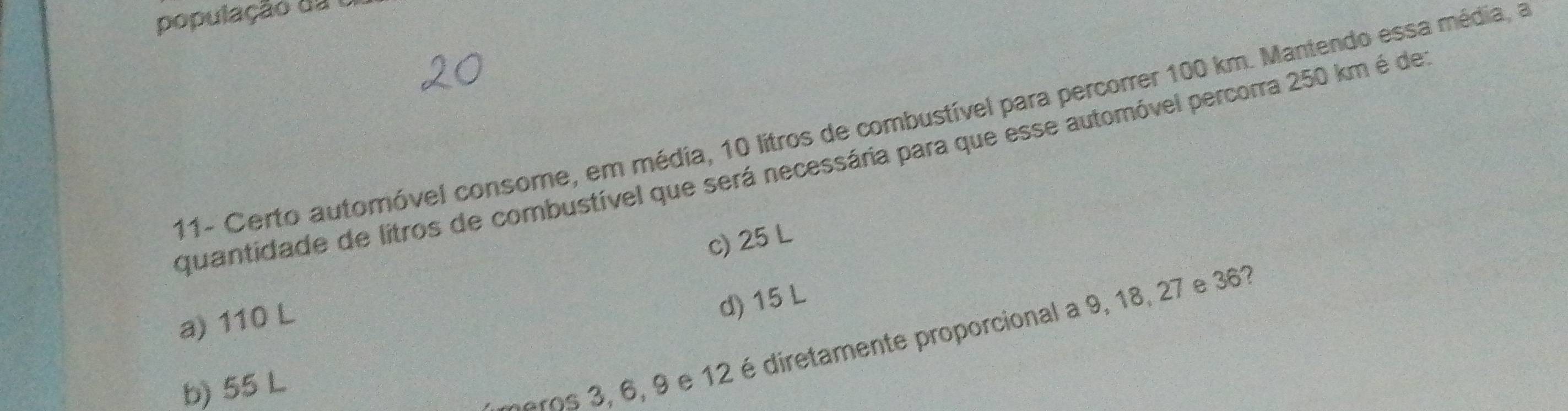 população da1
11- Certo automóvel consome, em média, 10 litros de combustível para percorrer 100 km. Mantendo essa média, a
quantidade de litros de combustível que será necessária para que esse automóvel percorra 250 km é de
c) 25 L
a) 110 L
d) 15 L
b) 55 L
aros 3, 6, 9 e 12 é diretamente proporcional a 9, 18, 27 e 363