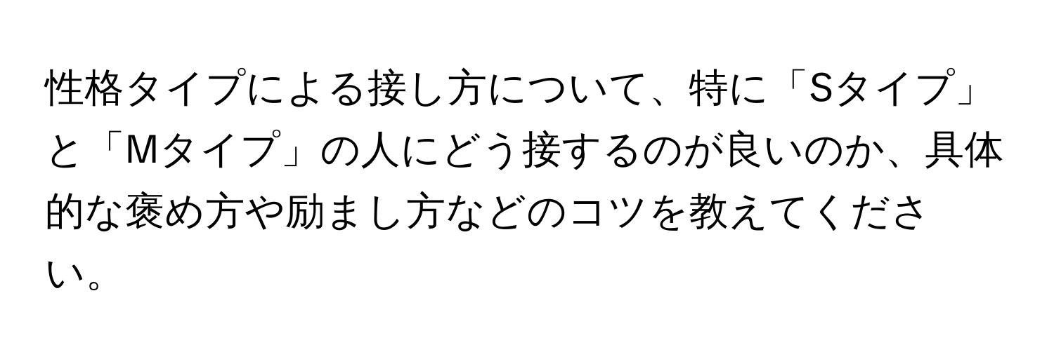 性格タイプによる接し方について、特に「Sタイプ」と「Mタイプ」の人にどう接するのが良いのか、具体的な褒め方や励まし方などのコツを教えてください。