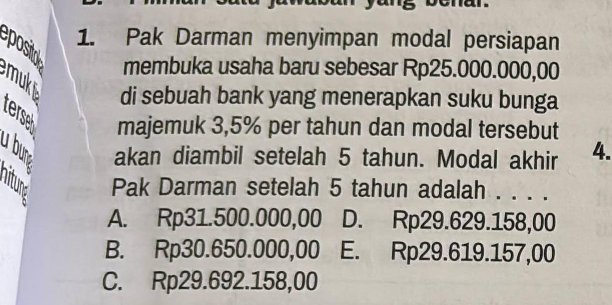 Pak Darman menyimpan modal persiapan
posital
membuka usaha baru sebesar Rp25.000.000,00
mukt
di sebuah bank yang menerapkan suku bunga
terse
majemuk 3,5% per tahun dan modal tersebut
akan diambil setelah 5 tahun. Modal akhir 4.
Pak Darman setelah 5 tahun adalah . . . .
A. Rp31.500.000,00 D. Rp29.629.158,00
B. Rp30.650.000,00l E. Rp29.619.157,00
C. Rp29.692.158,00