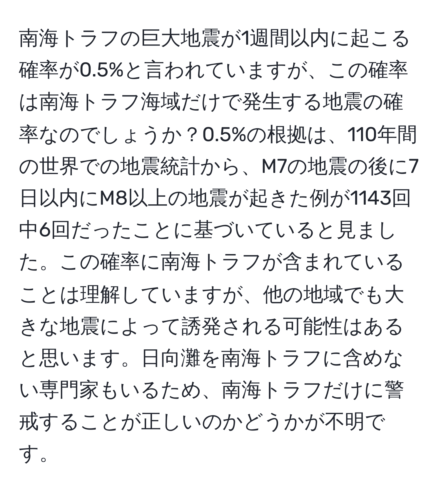 南海トラフの巨大地震が1週間以内に起こる確率が0.5%と言われていますが、この確率は南海トラフ海域だけで発生する地震の確率なのでしょうか？0.5%の根拠は、110年間の世界での地震統計から、M7の地震の後に7日以内にM8以上の地震が起きた例が1143回中6回だったことに基づいていると見ました。この確率に南海トラフが含まれていることは理解していますが、他の地域でも大きな地震によって誘発される可能性はあると思います。日向灘を南海トラフに含めない専門家もいるため、南海トラフだけに警戒することが正しいのかどうかが不明です。