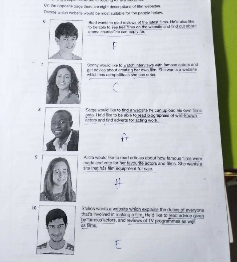 On the opposite page there are eight descriptions of film websites.
Decide which website would be most suitable for the people below.
6
Brad wants to read reviews of the latest films. He'd also like
to be able to see free films on the website and find out about
drama courses he can apply for.
7
Sonny would like to watch interviews with famous actors and
get advice about creating her own film. She wants a website
which has competitions she can enter.
8 Serge would like to find a website he can upload his own films
onto. He'd like to be able to read biographies of well-known
actors and find adverts for acting work.
9 Alicia would like to read articles about how famous films were
made and vote for her favourite actors and films. She wants a
site that has film equipment for sale.
10Stelios wants a website which explains the duties of everyone
that's involved in making a film. He'd like to read advice given
by famous actors, and reviews of TV programmes as well
as films.