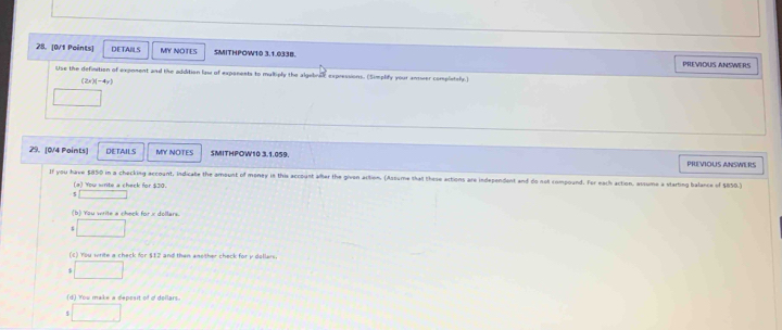 [0/1 Peints] DETAIILS MY NOTLS SMITHPOW10 3.1.033B. PREVIOUS ANSWERS
Use the definition of exposent and the addition law of expanests to multiply the algebra expressions. (Simplify your anuer completely.)
(2x)(-4y)
29. [0/4 Points] DETAILS MY NOTES SMITHPOW10 3.1.059. PREVIOUS ANSWERS
If you have $850 in a checking account, indicate the amount of money in this account alter the givon action. (Assume that these actions are independent and do not compound. For each action, assume a starting balance of $850.)
(a) You write a check for $30.
(b) You write a check
(c) You write a check for $12 and than anether check for y dollars.
(d) You make a deposit of of dollars.