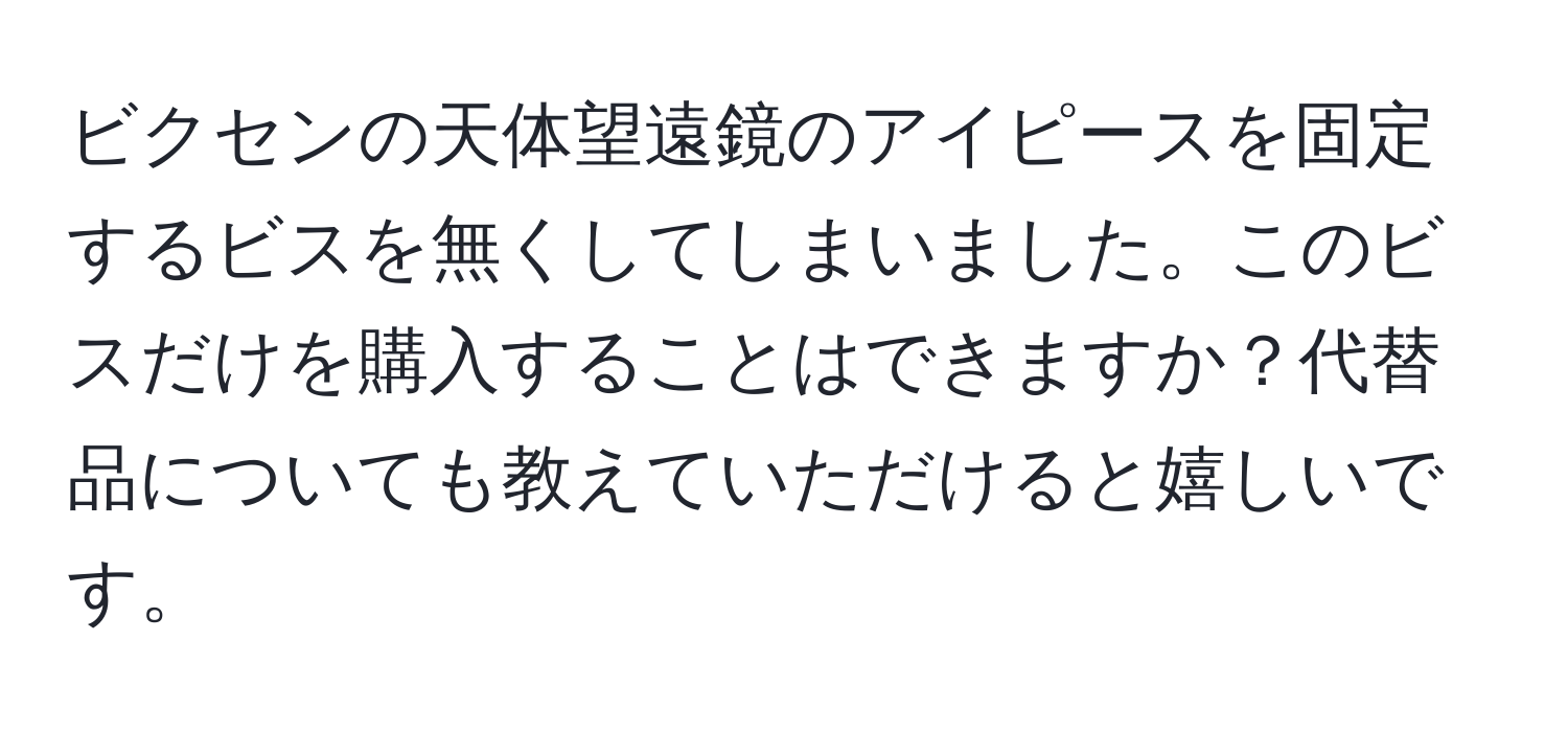 ビクセンの天体望遠鏡のアイピースを固定するビスを無くしてしまいました。このビスだけを購入することはできますか？代替品についても教えていただけると嬉しいです。