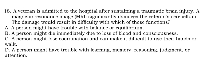 A veteran is admitted to the hospital after sustaining a traumatic brain injury. A
magnetic resonance image (MRI) significantly damages the veteran’s cerebellum.
The damage would result in difficulty with which of these functions?
A. A person might have trouble with balance or equilibrium.
B. A person might die immediately due to loss of blood and consciousness.
C. A person might lose coordination and can make it difficult to use their hands or
walk.
D. A person might have trouble with learning, memory, reasoning, judgment, or
attention.