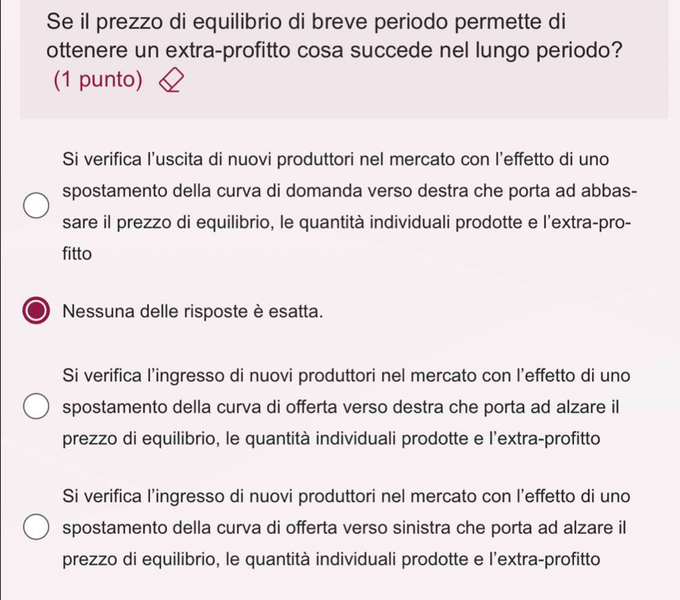 Se il prezzo di equilibrio di breve periodo permette di
ottenere un extra-profitto cosa succede nel lungo periodo?
(1 punto)
Si verifica l’uscita di nuovi produttori nel mercato con l’effetto di uno
spostamento della curva di domanda verso destra che porta ad abbas-
sare il prezzo di equilibrio, le quantità individuali prodotte e l'extra-pro-
fitto
Nessuna delle risposte è esatta.
Si verifica l’ingresso di nuovi produttori nel mercato con l’effetto di uno
spostamento della curva di offerta verso destra che porta ad alzare il
prezzo di equilibrio, le quantità individuali prodotte e l'extra-profitto
Si verifica l’ingresso di nuovi produttori nel mercato con l’effetto di uno
spostamento della curva di offerta verso sinistra che porta ad alzare il
prezzo di equilibrio, le quantità individuali prodotte e l'extra-profitto