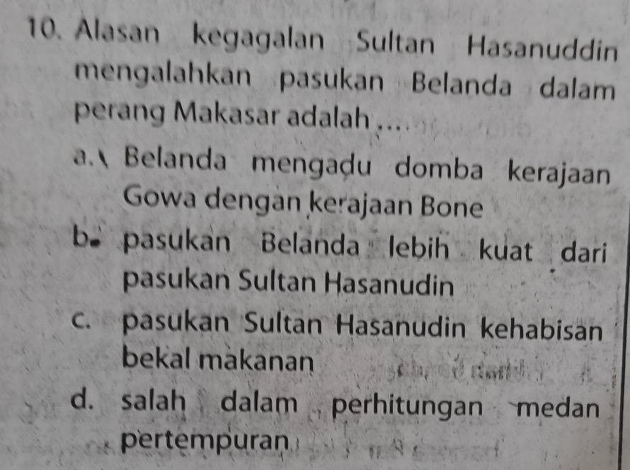 Alasan kegagalan Sultan Hasanuddin
mengalahkan pasukan Belanda dalam
perang Makasar adalah ...
a. Belanda mengaḍu domba kerajaan
Gowa dengan kerajaan Bone
b pasukan Belanda lebih kuat dari
pasukan Sultan Hasanudin
c. pasukan Sultan Hasanudin kehabisan
bekal makanan
d. salah dalam perhitungan medan
pertempuran