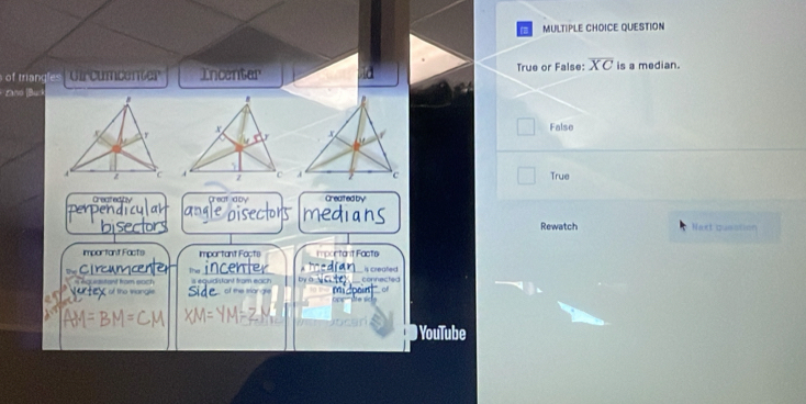 QUESTION
Incenter True or False: overline XC is a median.
Danó Bu
False
True
Createditv Great doy Greated by
Rewatch Next quaction
important Facts Important Facts Important Facts
C lrcamc The incenter is creafed
is equidistant fram each connectec
ho eastant from each the wangle the trangle 
YouTube