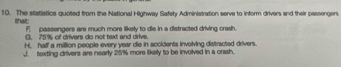 The statistics quoted from the National Highway Safety Administration serve to inform drivers and their passengers
that:
F. passengers are much more likely to die in a distracted driving crash.
G. 75% of drivers do not text and drive.
H. half a million people every year die in accidents involving distracted drivers.
J. texting drivers are nearly 25% more likely to be involved in a crash.