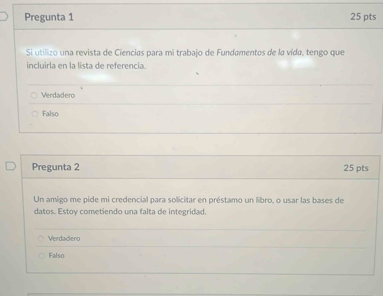 Pregunta 1 25 pts
Si utilizo una revista de Ciencias para mi trabajo de Fundamentos de la vida, tengo que
incluirla en la lista de referencia.
Verdadero
Falso
Pregunta 2 25 pts
Un amigo me pide mi credencial para solicitar en préstamo un libro, o usar las bases de
datos. Estoy cometiendo una falta de integridad.
Verdadero
Falso