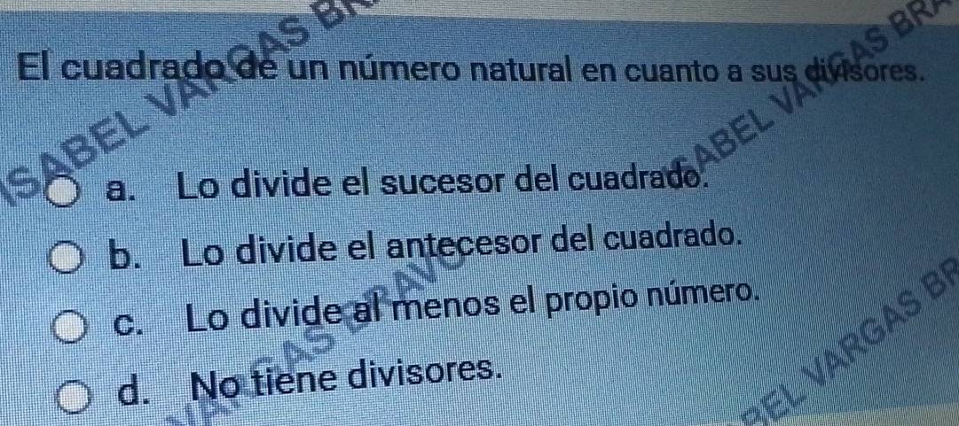 El cuadrado de un número natural en cuanto a sus divisores.
a. Lo divide el sucesor del cuadrado
b. Lo divide el antecesor del cuadrado.
c. Lo divide al menos el propio número.
d. No tiene divisores.
VARGAS B