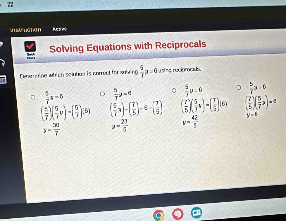 Instruction Active 
Guich Solving Equations with Reciprocals 
Check 
Determine which solution is correct for solving  5/7 y=6 using reciprocals.
 5/7 y=6
 5/7 y=6
 5/7 y=6
 5/7 y=6
( 5/7 )( 5/7 y)=( 5/7 )(6) ( 5/7 y)-( 7/5 )=6-( 7/5 ) ( 7/5 )( 5/7 y)=( 7/5 )(6) ( 7/5 )( 5/7 y)=6
y=6
y= 30/7 
y= 23/5 
y= 42/5 