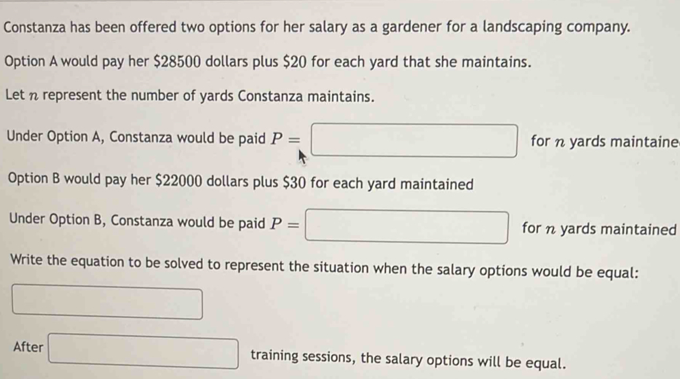 Constanza has been offered two options for her salary as a gardener for a landscaping company. 
Option A would pay her $28500 dollars plus $20 for each yard that she maintains. 
Let n represent the number of yards Constanza maintains. 
Under Option A, Constanza would be paid P=| □ for n yards maintaine 
Option B would pay her $22000 dollars plus $30 for each yard maintained 
Under Option B, Constanza would be paid P= □ for n yards maintained 
Write the equation to be solved to represent the situation when the salary options would be equal: 
□ 
After □ training sessions, the salary options will be equal.