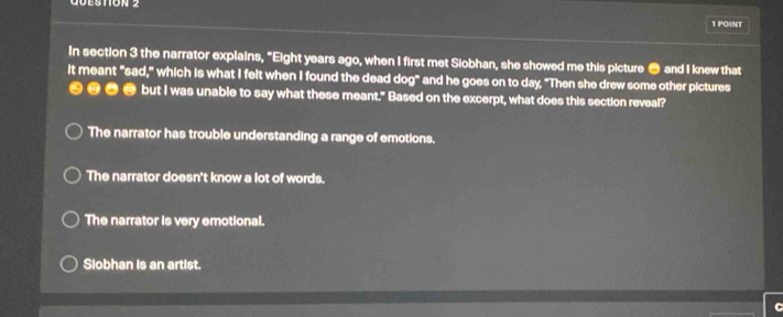 In section 3 the narrator explains, "Eight years ago, when I first met Siobhan, she showed me this picture ● and I knew that
It meant "sad," which is what I felt when I found the dead dog" and he goes on to day, "Then she drew some other pictures
⑪ but I was unable to say what these meant." Based on the excerpt, what does this section reveal?
The narrator has trouble understanding a range of emotions.
The narrator doesn't know a lot of words.
The narrator is very emotional.
Slobhan is an artist.