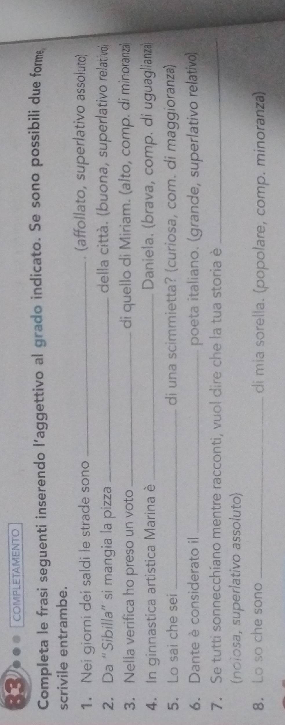 COMPLETAMENTO 
Completa le frasi seguenti inserendo l’aggettivo al grado indicato. Se sono possibili due forme, 
scrivile entrambe. 
1. Nei giorni dei saldi le strade sono_ 
. (affollato, superlativo assoluto) 
2. Da “Sibilla” si mangia la pizza_ 
della città. (buona, superlativo relativo) 
3. Nella verifica ho preso un voto _di quello di Miriam. (alto, comp. di minoranza) 
4. In ginnastica artistica Marina è_ Daniela. (brava, comp. di uguaglianza) 
5. Lo sai che sei_ di una scimmietta? (curiosa, com. di maggioranza) 
6. Dante è considerato il _poeta italiano. (grande, superlativo relativo) 
7. Se tutti sonnecchiano mentre racconti, vuol dire che la tua storia è_ 
(noiosa, superlativo assoluto) 
8. Lo so che sono _di mia sorella. (popolare, comp. minoranza)