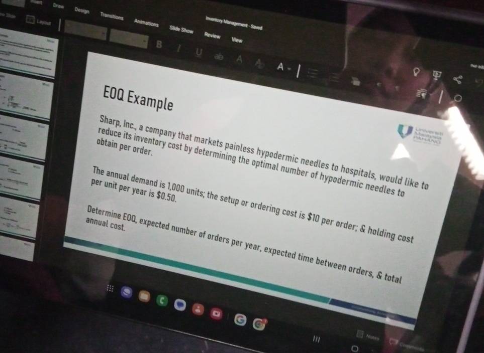 Dra 
nvenlory Management - Saved 
Layout B 
Slide Show Review 
View 
U 
A 
a 
EOQ Example 
Lnverst 
N 
obtain per order. 
Sharp, Inc., a company that markets painless hypodermic needles to hospitals, would like to 
reduce its inventory cost by determining the optimal number of hypodermic needles to 
per unit per year is $0.50. 
The annual demand is 1,000 units; the setup or ordering cost is $10 per order; & holding cost 
annual cost. 
Determine EOQ, expected number of orders per year, expected time between orders, & tota