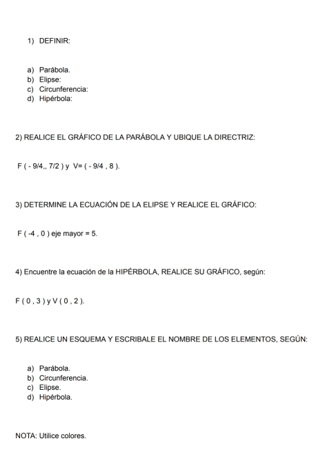 DEFINIR: 
a) Parábola. 
b) Elipse: 
c) Circunferencia: 
d) Hipérbola: 
2) REALICE EL GRÁFICO DE LA PARÁBOLA Y UBIQUE LA DIRECTRIZ:
F(-9/4,7/2) y V=(-9/4,8). 
3) DETERMINE LA ECUACIÓN DE LA ELIPSE Y REALICE EL GRÁFICO:
F(-4,0) eje mayor =5. 
4) Encuentre la ecuación de la HIPÉRBOLA, REALICE SU GRÁFICO, según:
F(0,3) y V(0,2). 
5) REALICE UN ESQUEMA Y ESCRIBALE EL NOMBRE DE LOS ELEMENTOS, SEGÚN: 
a) Parábola. 
b) Circunferencia. 
c) Elipse. 
d) Hipérbola. 
NOTA: Utilice colores.