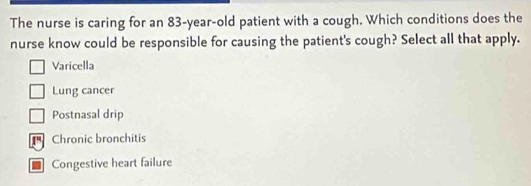 The nurse is caring for an 83-year-old patient with a cough. Which conditions does the
nurse know could be responsible for causing the patient's cough? Select all that apply.
Varicella
Lung cancer
Postnasal drip
Chronic bronchitis
Congestive heart failure