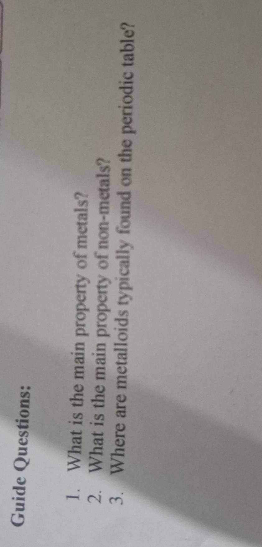 Guide Questions: 
1. What is the main property of metals? 
2. What is the main property of non-metals? 
3. Where are metalloids typically found on the periodic table?