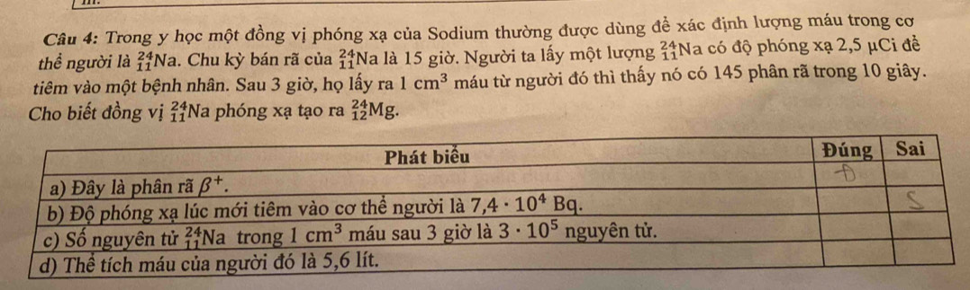 Trong y học một đồng vị phóng xạ của Sodium thường được dùng đề xác định lượng máu trong cơ
thể người là _(11)^(24)Na. Chu kỳ bán rã của _(11)^(24)Na là 15 giờ. Người ta lấy một lượng _(11)^(24) Na có độ phóng xạ 2,5 μCi đề
tiêm vào một bệnh nhân. Sau 3 giờ, họ lấy ra 1cm^3 máu từ người đó thì thấy nó có 145 phân rã trong 10 giây.
Cho biết đồng vị _(11)^(24) N a phóng xạ tạo ra _(12)^(24)Mg.