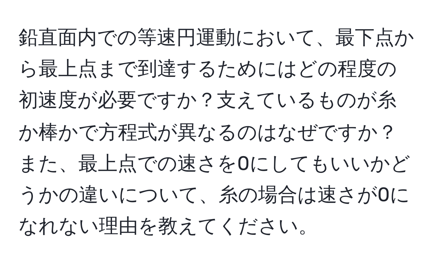 鉛直面内での等速円運動において、最下点から最上点まで到達するためにはどの程度の初速度が必要ですか？支えているものが糸か棒かで方程式が異なるのはなぜですか？また、最上点での速さを0にしてもいいかどうかの違いについて、糸の場合は速さが0になれない理由を教えてください。