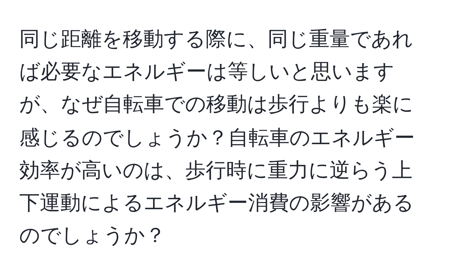 同じ距離を移動する際に、同じ重量であれば必要なエネルギーは等しいと思いますが、なぜ自転車での移動は歩行よりも楽に感じるのでしょうか？自転車のエネルギー効率が高いのは、歩行時に重力に逆らう上下運動によるエネルギー消費の影響があるのでしょうか？