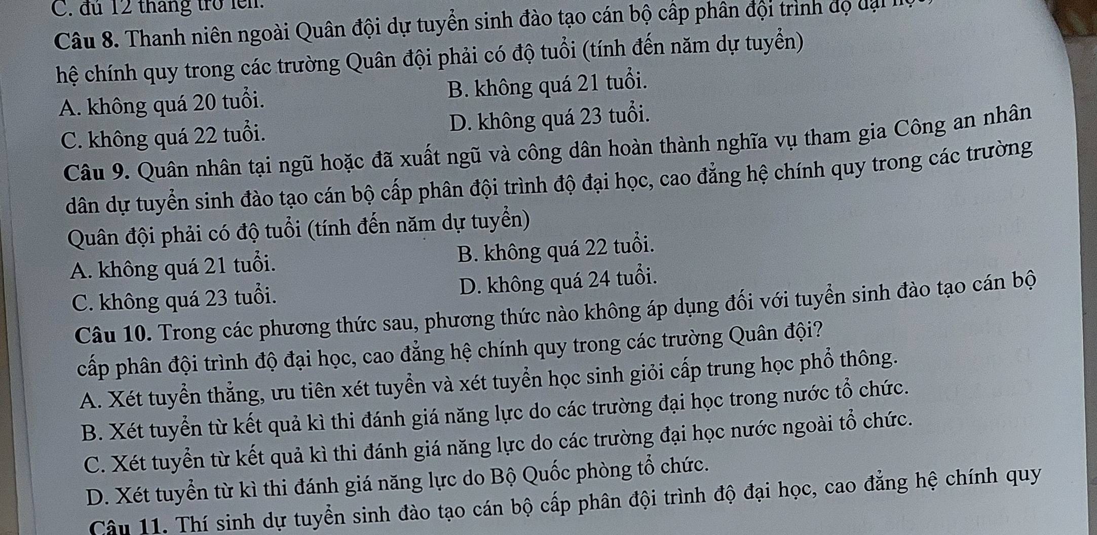 C. đú 12 tháng trở lên.
Câu 8. Thanh niên ngoài Quân đội dự tuyển sinh đào tạo cán bộ cấp phân đội trình đọ dại 
hệ chính quy trong các trường Quân đội phải có độ tuổi (tính đến năm dự tuyển)
A. không quá 20 tuổi. B. không quá 21 tuổi.
C. không quá 22 tuổi. D. không quá 23 tuổi.
Câu 9. Quân nhân tại ngũ hoặc đã xuất ngũ và công dân hoàn thành nghĩa vụ tham gia Công an nhân
dân dự tuyển sinh đào tạo cán bộ cấp phân đội trình độ đại học, cao đẳng hệ chính quy trong các trường
Quân đội phải có độ tuổi (tính đến năm dự tuyển)
A. không quá 21 tuổi.
B. không quá 22 tuổi.
C. không quá 23 tuổi.
D. không quá 24 tuổi.
Câu 10. Trong các phương thức sau, phương thức nào không áp dụng đối với tuyển sinh đào tạo cán bộ
cấp phân đội trình độ đại học, cao đẳng hệ chính quy trong các trường Quân đội?
A. Xét tuyển thẳng, ưu tiên xét tuyển và xét tuyển học sinh giỏi cấp trung học phổ thông.
B. Xét tuyển từ kết quả kì thi đánh giá năng lực do các trường đại học trong nước tổ chức.
C. Xét tuyển từ kết quả kì thi đánh giá năng lực do các trường đại học nước ngoài tổ chức.
D. Xét tuyển từ kì thi đánh giá năng lực do Bộ Quốc phòng tổ chức.
Câu 11. Thí sinh dự tuyển sinh đào tạo cán bộ cấp phân đội trình độ đại học, cao đẳng hệ chính quy