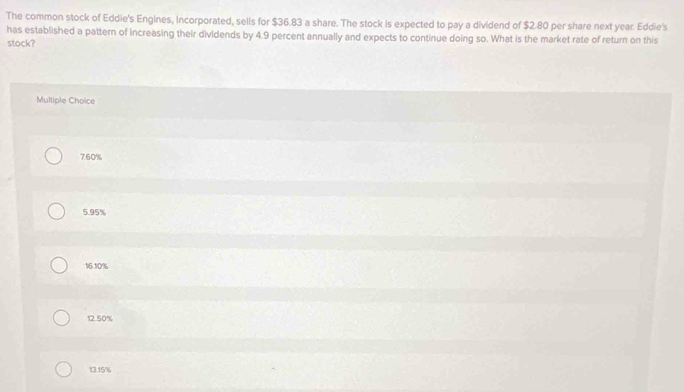 The common stock of Eddie's Engines, Incorporated, sells for $36.83 a share. The stock is expected to pay a dividend of $2.80 per share next year. Eddie's
has established a pattern of increasing their dividends by 4.9 percent annually and expects to continue doing so. What is the market rate of return on this
stock?
Multiple Choice
760%
5.95%
16.10%
12.50%
13.15%