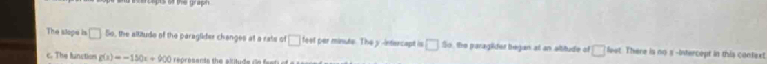 The stope is □ 5_circ  , the allitude of the paraglider changes at a rats of □ feet per minute. The y -intercapt is □ 5circ  he paraglder began at an altitude of □ linet There is no 3 -intercept in this context 
c. The function g(x)=-150x+900