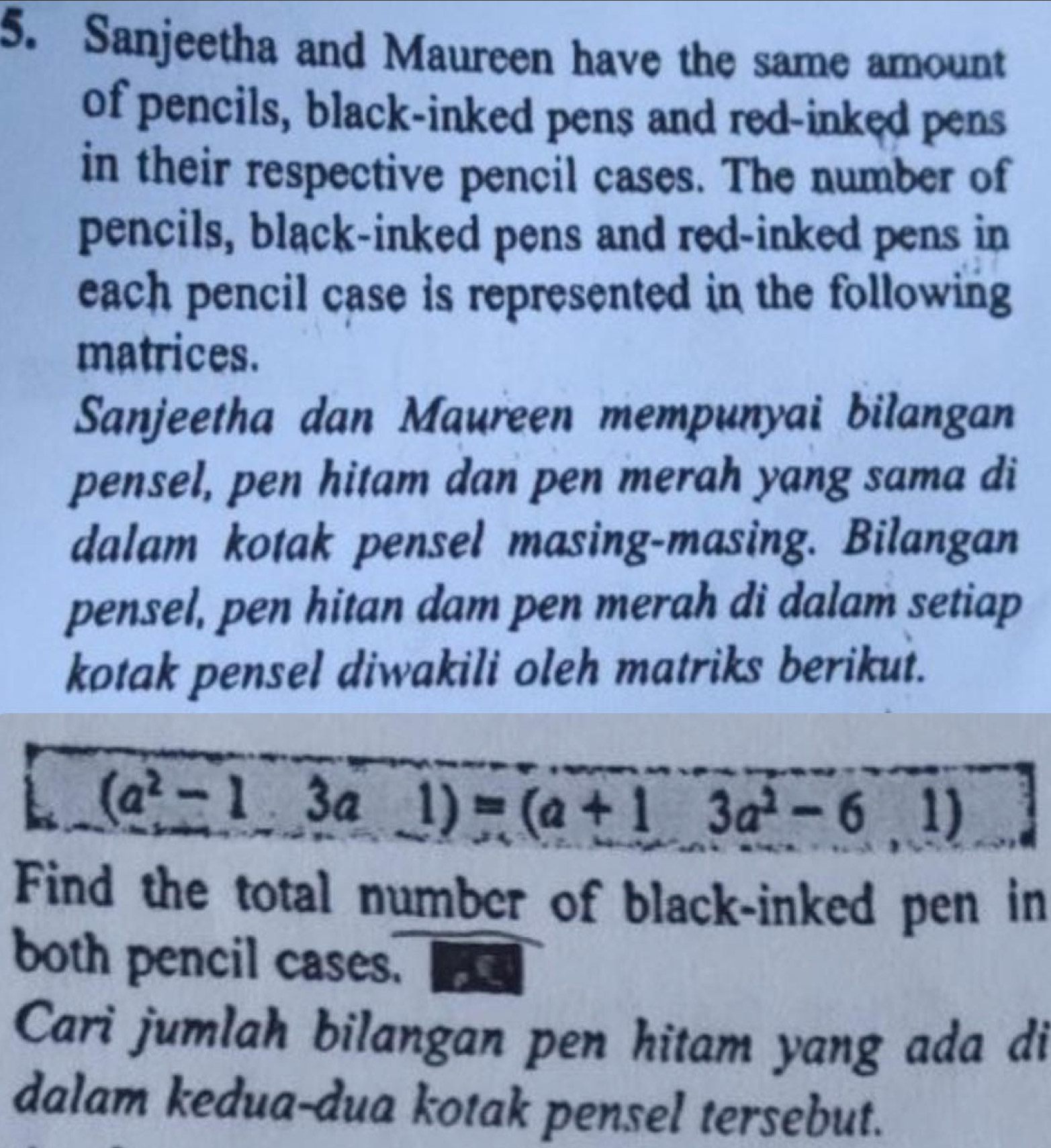 Sanjeetha and Maureen have the same amount 
of pencils, black-inked pens and red-inked pens 
in their respective pencil cases. The number of 
pencils, black-inked pens and red-inked pens in 
each pencil case is represented in the following 
matrices. 
Sanjeetha dan Maureen mempunyai bilangan 
pensel, pen hitam dan pen merah yang sama di 
dalam kotak pensel masing-masing. Bilangan 
pensel, pen hitan dam pen merah di dalam setiap 
kotak pensel diwakili oleh matriks berikut.
(a^2-13a1)=(a+13a^2-61)
Find the total number of black-inked pen in 
both pencil cases. 
Cari jumlah bilangan pen hitam yang ada di 
dalam kedua-dua kotak pensel tersebut.