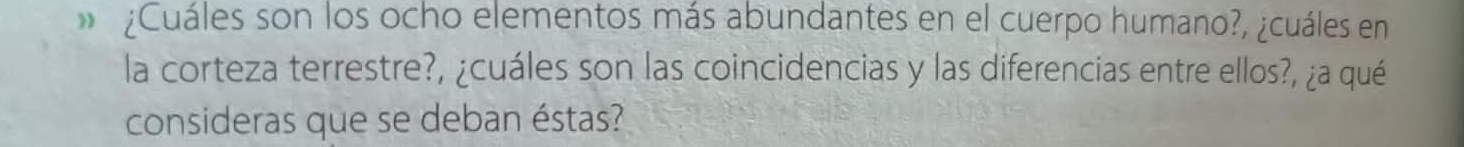 » ¿Cuáles son los ocho elementos más abundantes en el cuerpo humano?, ¿cuáles en 
la corteza terrestre?, ¿cuáles son las coincidencias y las diferencias entre ellos?, ¿a qué 
consideras que se deban éstas?