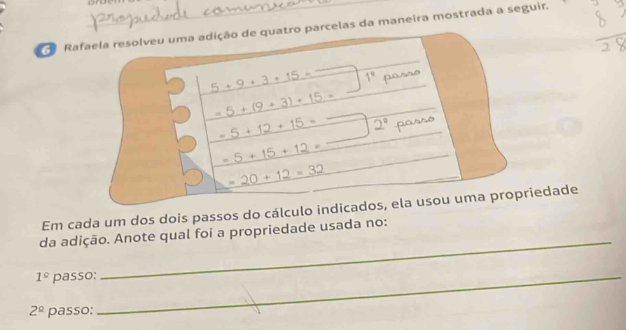 Rafaela resolveu uma adição de quatro parcelas da maneira mostrada a seguir. 
a 5+9+3+15= 1°
_ _ 5+(9+3)+15=
_ .5+12+15= _ 2°
5+15+12=
=20+12=32
Em cada um dos dois passos do cálculo indicados, ela usou uma propriedade 
_ 
da adição. Anote qual foi a propriedade usada no:
1^(_ circ) passo:_
2^(_ circ) passo: