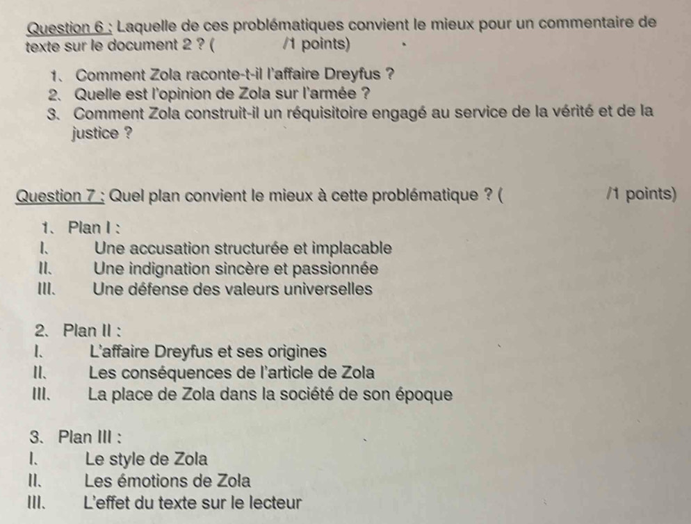 Laquelle de ces problématiques convient le mieux pour un commentaire de
texte sur le document 2 ? ( /1 points)
1. Comment Zola raconte-t-il l'affaire Dreyfus ?
2. Quelle est l'opinion de Zola sur l'armée ?
3. Comment Zola construit-il un réquisitoire engagé au service de la vérité et de la
justice ?
Question 7 : Quel plan convient le mieux à cette problématique ? ( /1 points)
1. Plan I :
1、 Une accusation structurée et implacable
II. Une indignation sincère et passionnée
III. Une défense des valeurs universelles
2、 Plan II :
I. L'affaire Dreyfus et ses origines
II. Les conséquences de l'article de Zola
III. La place de Zola dans la société de son époque
3. Plan III :
I. Le style de Zola
II. Les émotions de Zola
III. L'effet du texte sur le lecteur