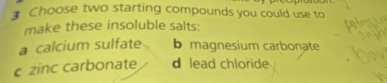 Choose two starting compounds you could use to
make these insoluble salts:
a calcium sulfate b magnesium carbonate
c zinc carbonate d lead chloride