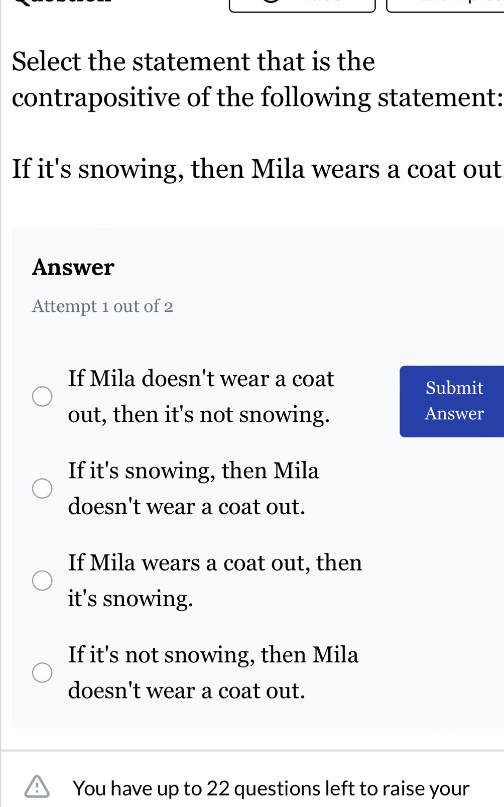 Select the statement that is the
contrapositive of the following statement:
If it's snowing, then Mila wears a coat out
Answer
Attempt 1 out of 2
If Mila doesn't wear a coat
Submit
out, then it's not snowing. Answer
If it's snowing, then Mila
doesn't wear a coat out.
If Mila wears a coat out, then
it's snowing.
If it's not snowing, then Mila
doesn't wear a coat out.
You have up to 22 questions left to raise your