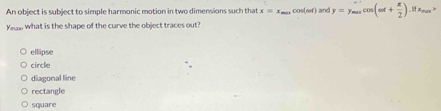 An object is subject to simple harmonic motion in two dimensions such that x=x_maxcos (omega t) and y=y_maxcos (omega t+ π /2 ).Ifx_max>
Ymax, what is the shape of the curve the object traces out?
ellipse
circle
diagonal line
rectangle
square