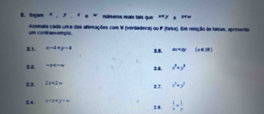 Sejam × , y z números reaís tais que x 2
Assinala cada uma das afimações com V (verdadeira) ou F (faisa). Em relação às faisas, apresenta 
um contraexempio. 
2.1. x-4 2.5. ax (a∈ IR)
22 -x
2.6. x^3
23 2x<2w</tex> 
2.7. x^2
2.4 x+z
2.8.  1/x > 1/y 