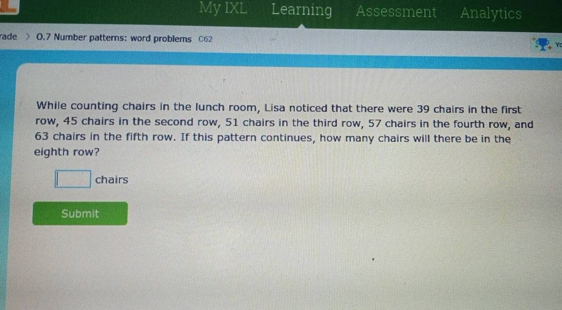 My IXL Learning Assessment Analytics 
rade 0.7 Number patters: word problems C62 
While counting chairs in the lunch room, Lisa noticed that there were 39 chairs in the first 
row, 45 chairs in the second row, 51 chairs in the third row, 57 chairs in the fourth row, and
63 chairs in the fifth row. If this pattern continues, how many chairs will there be in the 
eighth row? 
□ chairs 
Submit