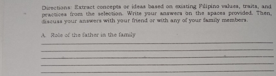 Directions: Extract concepts or ideas based on existing Filipino values, traits, and 
practices from the selection. Write your answers on the spaces provided. Then, 
discuss your answers with your friend or with any of your family members. 
A. Role of the father in the family 
_ 
_ 
_ 
_ 
_