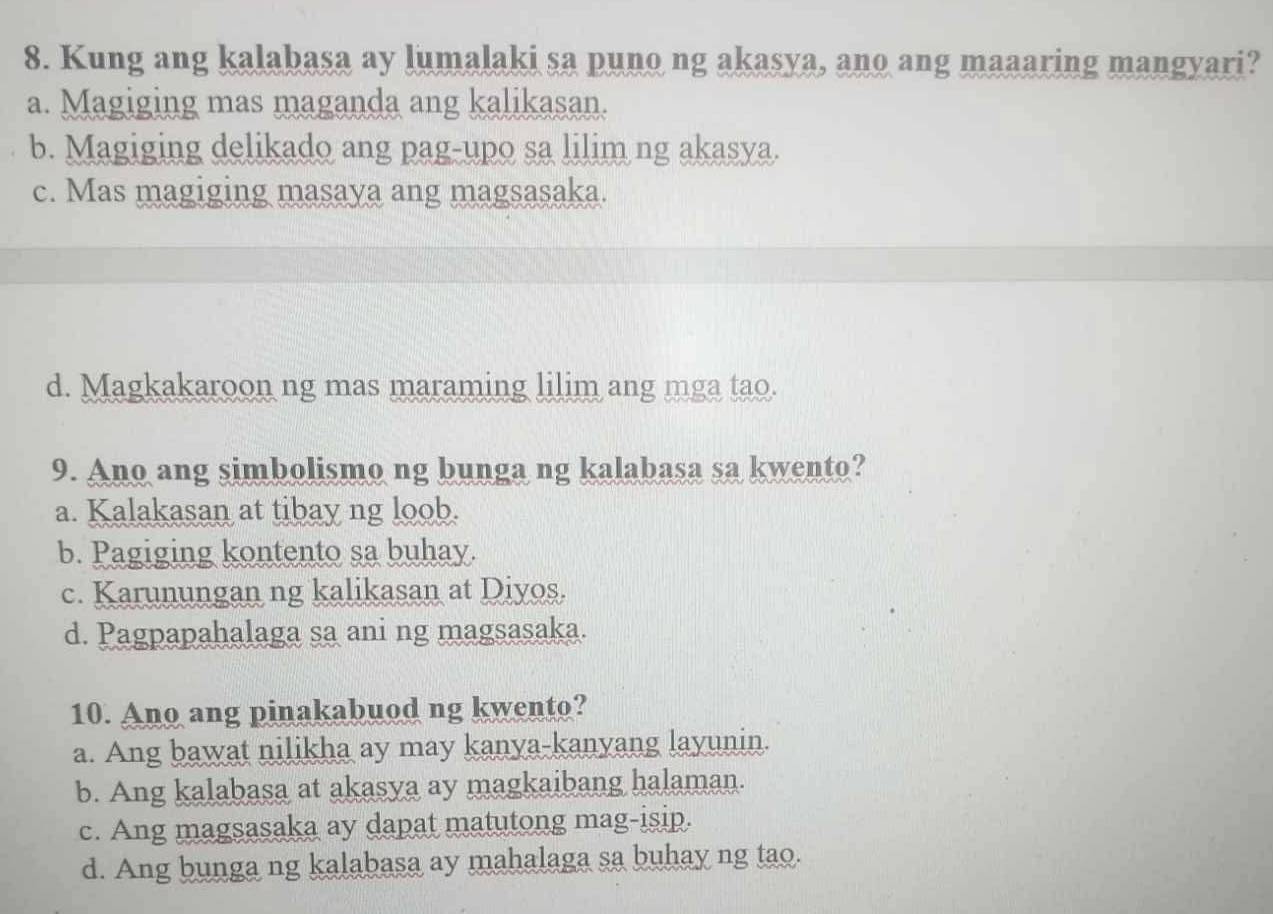 Kung ang kalabasa ay lumalaki sa puno ng akasya, ano ang maaaring mangyari?
a. Magiging mas maganda ang kalikasan.
b. Magiging delikado ang pag-upo sa lilim ng akasya.
c. Mas magiging masaya ang magsasaka.
d. Magkakaroon ng mas maraming lilim ang mga tao.
9. Ano ang simbolismo ng bunga ng kalabasa sa kwento?
a. Kalakasan at tibay ng loob.
b. Pagiging kontento sa buhay.
c. Karunungan ng kalikasan at Diyos.
d. Pagpapahalaga sa ani ng magsasaka.
10. Ano ang pinakabuod ng kwento?
a. Ang bawat nilikha ay may kanya-kanyang layunin.
b. Ang kalabasa at akasya ay magkaibang halaman.
c. Ang magsasaka ay dapat matutong mag-isip.
d. Ang bunga ng kalabasa ay mahalaga sa buhay ng tao.