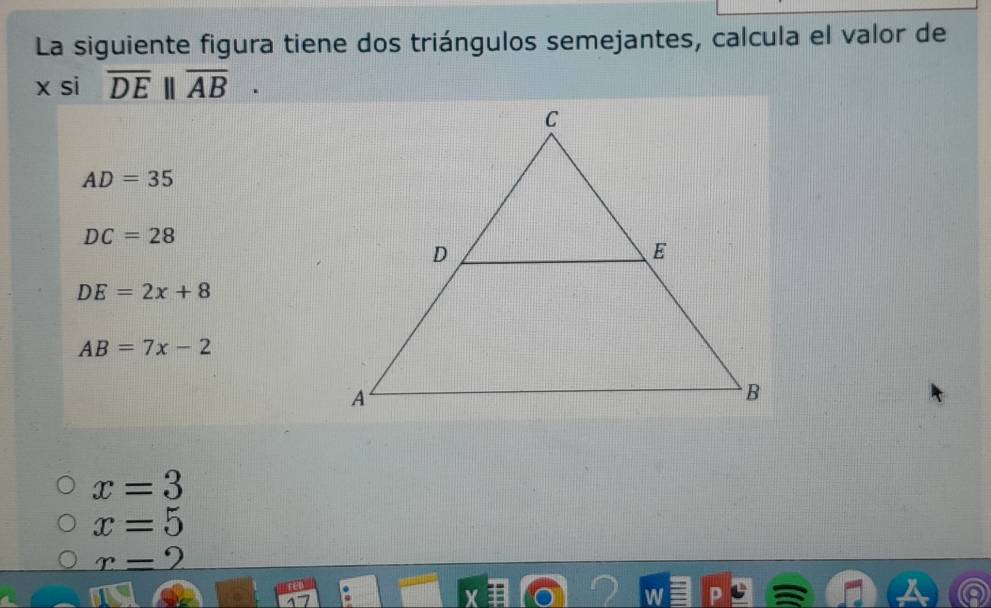 La siguiente figura tiene dos triángulos semejantes, calcula el valor de
x si overline DE||overline AB.
AD=35
DC=28
DE=2x+8
AB=7x-2
x=3
x=5
_ r=