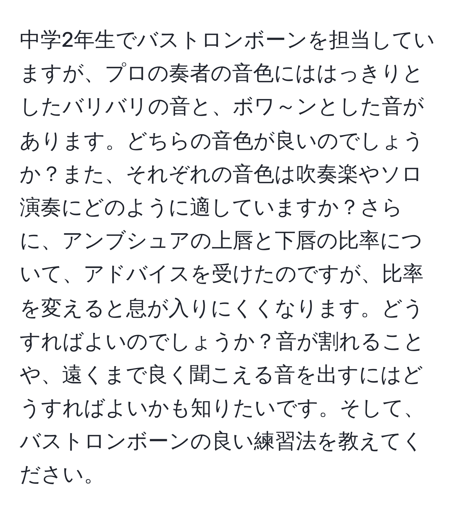 中学2年生でバストロンボーンを担当していますが、プロの奏者の音色にははっきりとしたバリバリの音と、ボワ～ンとした音があります。どちらの音色が良いのでしょうか？また、それぞれの音色は吹奏楽やソロ演奏にどのように適していますか？さらに、アンブシュアの上唇と下唇の比率について、アドバイスを受けたのですが、比率を変えると息が入りにくくなります。どうすればよいのでしょうか？音が割れることや、遠くまで良く聞こえる音を出すにはどうすればよいかも知りたいです。そして、バストロンボーンの良い練習法を教えてください。