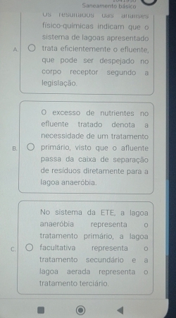 Saneamento básico
Os resunados das aranses
físico-químicas indicam que o
sistema de lagoas apresentado
A. trata eficientemente o efluente,
que pode ser despejado no
corpo receptor segundo a
legislação.
O excesso de nutrientes no
efluente tratado denota a
neçessidade de um tratamento
B. primário, visto que o afluente
passa da caixa de separação
de resíduos diretamente para a
lagoa anaeróbia.
No sistema da ETE, a lagoa
anaeróbia representa
tratamento primário, a lagoa
C. facultativa representa
tratamento secundário e a
lagoa aerada representa o
tratamento terciário.