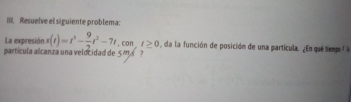 Resuelve el siguiente problema: 
La expresión s(t)=t^3- 9/2 t^2-7t , con t≥ 0 , da la función de posición de una partícula. ¿En qué tiempo / la 
partícula alcanza una velocidad de 5 m s ?