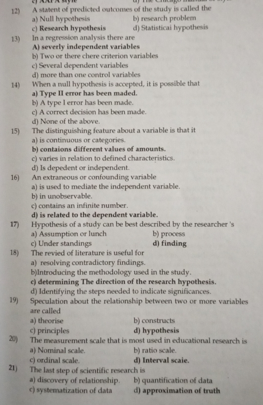 XXP x syl
12) A statent of predicted outcomes of the study is called the
a) Null hypothesis b) research problem
c) Research hypothesis d) Statisticai hypothesis
13) In a regression analysis there are
A) severly independent variables
b) Two or there chere criterion variables
c) Several dependent variables
d) more than one control variables
14) When a null hypothesis is accepted, it is possible that
a) Type II error has been maded.
b) A type I error has been made.
c) A correct decision has been made.
d) None of the above.
15) The distinguishing feature about a variable is that it
a) is continuous or categories.
b) contaions different values of amounts.
c) varies in relation to defined characteristics.
d) Is depedent or independent.
16) An extraneous or confounding variable
a) is used to mediate the independent variable.
b) in unobservable.
c) contains an infinite number.
d) is related to the dependent variable.
17) Hypothesis of a study can be best described by the researcher 's
a) Assumption or lunch b) process
c) Under standings d) finding
18) The revied of literature is useful for
a) resolving contradictory findings.
b)Introducing the methodology used in the study.
c) determining The direction of the research hypothesis.
d) Identifying the steps needed to indicate significances.
19) Speculation about the relationship between two or more variables
are called
a) theorise b) constructs
c) principles d) hypothesis
20) The measurement scale that is most used in educational research is
a) Nominal scale. b) ratio scale.
c) ordinal scale. d) Interval scaie.
21) The last step of scientific research is
a) discovery of relationship. b) quantification of data
c) systematization of data d) approximation of truth